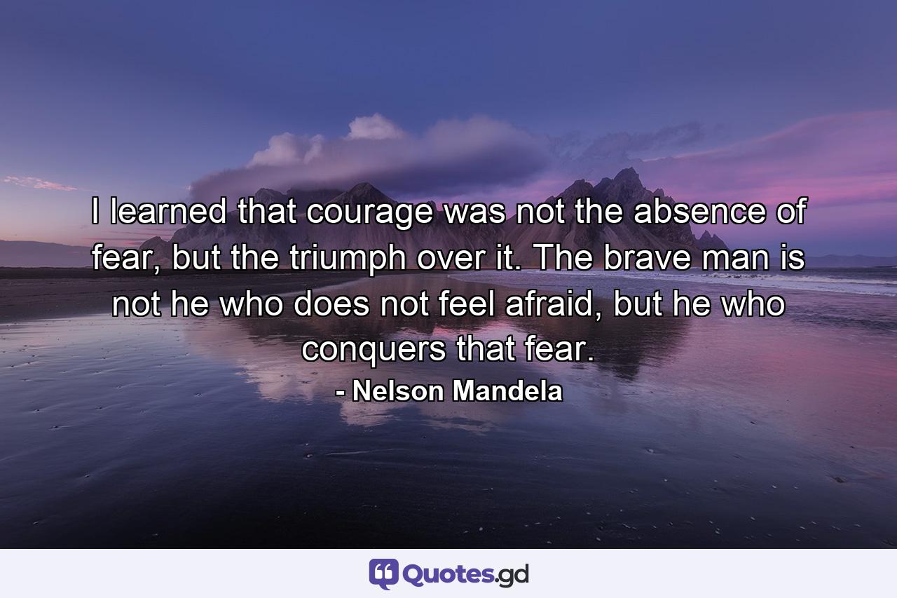 I learned that courage was not the absence of fear, but the triumph over it. The brave man is not he who does not feel afraid, but he who conquers that fear. - Quote by Nelson Mandela