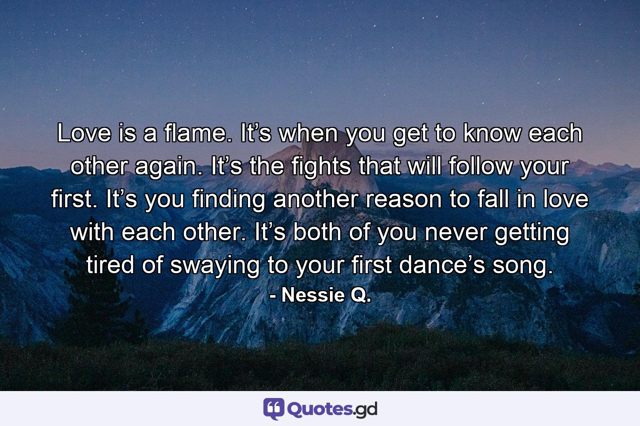 Love is a flame. It’s when you get to know each other again. It’s the fights that will follow your first. It’s you finding another reason to fall in love with each other. It’s both of you never getting tired of swaying to your first dance’s song. - Quote by Nessie Q.