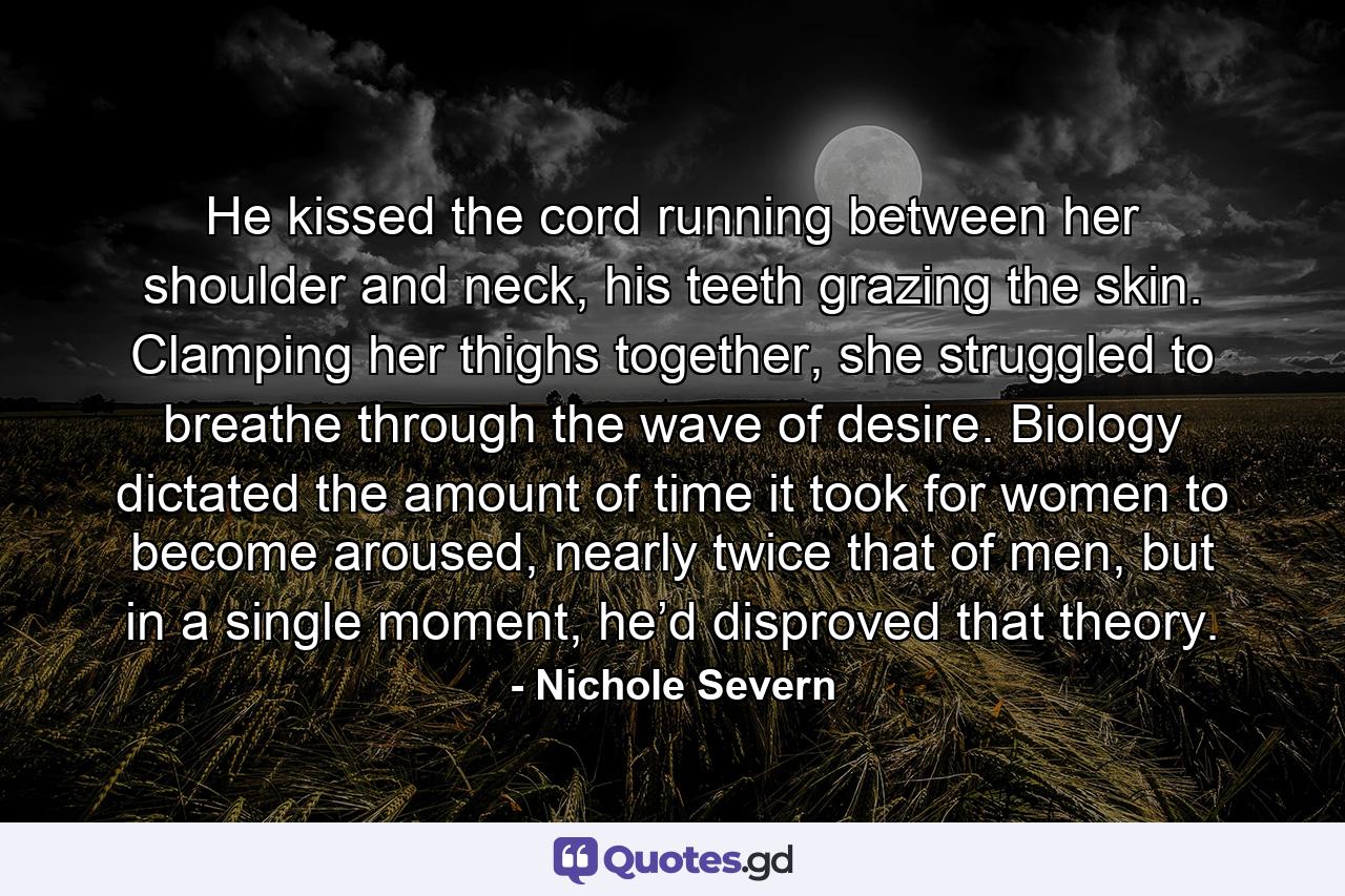 He kissed the cord running between her shoulder and neck, his teeth grazing the skin. Clamping her thighs together, she struggled to breathe through the wave of desire. Biology dictated the amount of time it took for women to become aroused, nearly twice that of men, but in a single moment, he’d disproved that theory. - Quote by Nichole Severn