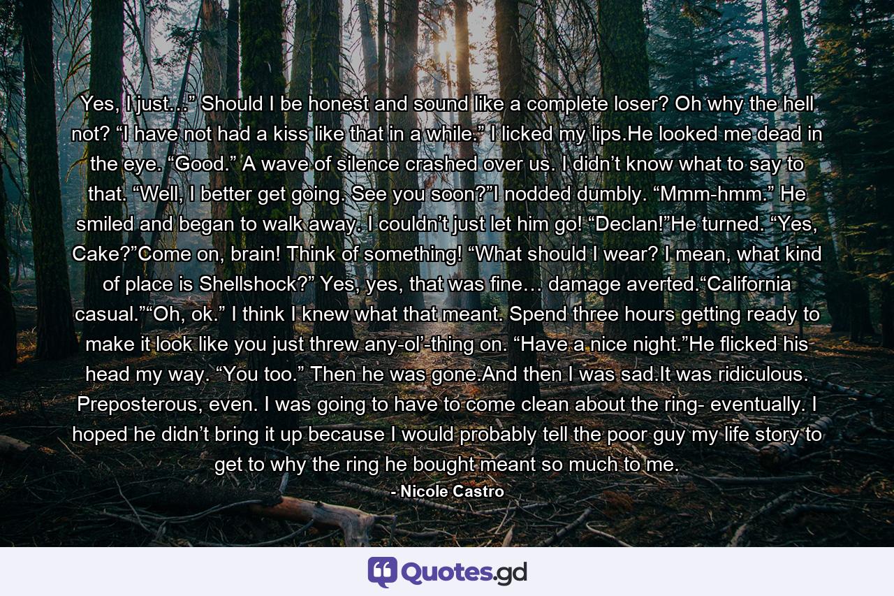 Yes, I just…” Should I be honest and sound like a complete loser? Oh why the hell not? “I have not had a kiss like that in a while.” I licked my lips.He looked me dead in the eye. “Good.” A wave of silence crashed over us. I didn’t know what to say to that. “Well, I better get going. See you soon?”I nodded dumbly. “Mmm-hmm.” He smiled and began to walk away. I couldn’t just let him go! “Declan!”He turned. “Yes, Cake?”Come on, brain! Think of something! “What should I wear? I mean, what kind of place is Shellshock?” Yes, yes, that was fine… damage averted.“California casual.”“Oh, ok.” I think I knew what that meant. Spend three hours getting ready to make it look like you just threw any-ol’-thing on. “Have a nice night.”He flicked his head my way. “You too.” Then he was gone.And then I was sad.It was ridiculous. Preposterous, even. I was going to have to come clean about the ring- eventually. I hoped he didn’t bring it up because I would probably tell the poor guy my life story to get to why the ring he bought meant so much to me. - Quote by Nicole Castro