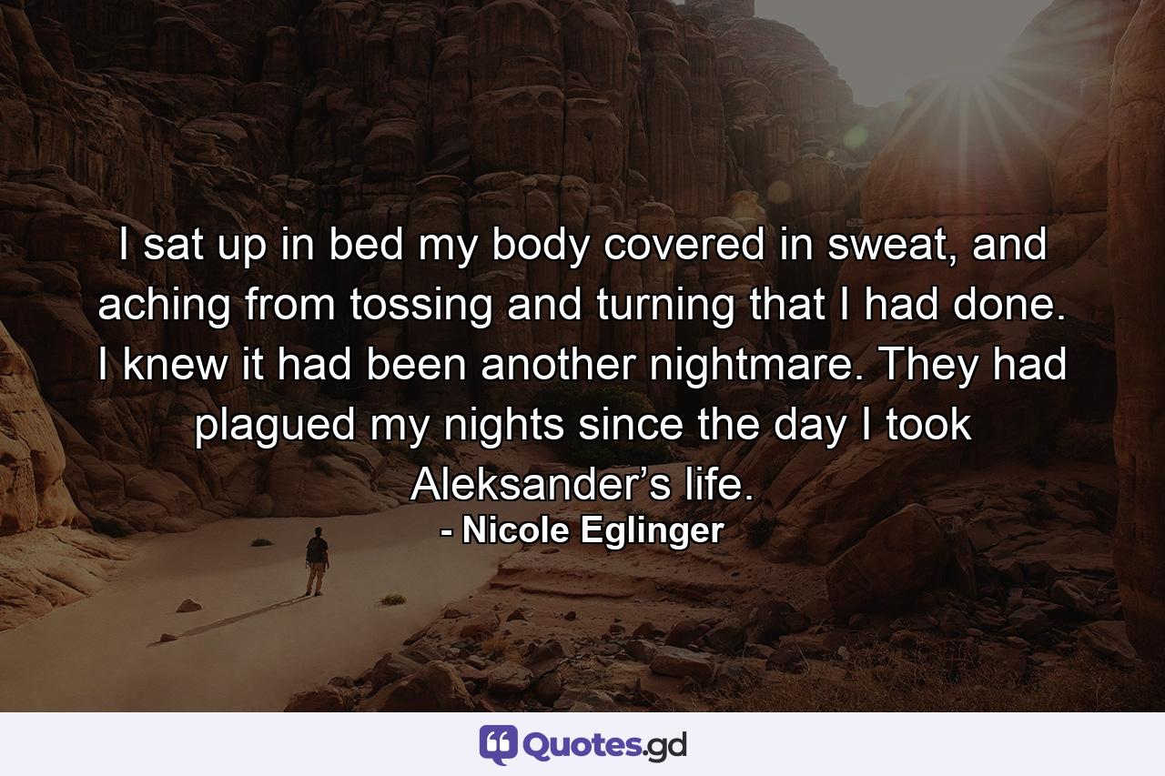 I sat up in bed my body covered in sweat, and aching from tossing and turning that I had done. I knew it had been another nightmare. They had plagued my nights since the day I took Aleksander’s life. - Quote by Nicole Eglinger