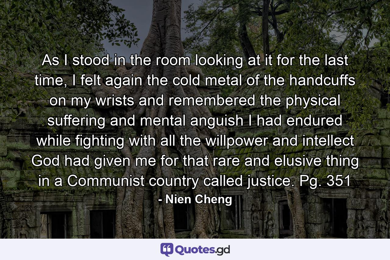 As I stood in the room looking at it for the last time, I felt again the cold metal of the handcuffs on my wrists and remembered the physical suffering and mental anguish I had endured while fighting with all the willpower and intellect God had given me for that rare and elusive thing in a Communist country called justice. Pg. 351 - Quote by Nien Cheng