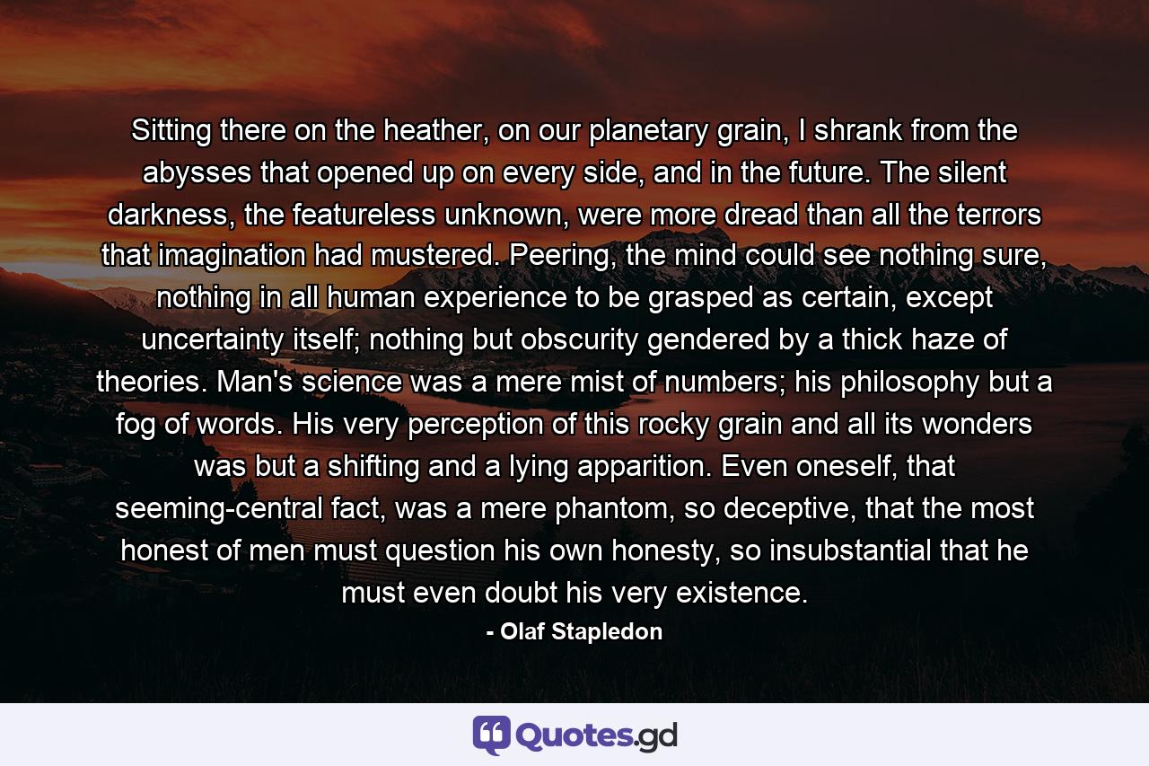 Sitting there on the heather, on our planetary grain, I shrank from the abysses that opened up on every side, and in the future. The silent darkness, the featureless unknown, were more dread than all the terrors that imagination had mustered. Peering, the mind could see nothing sure, nothing in all human experience to be grasped as certain, except uncertainty itself; nothing but obscurity gendered by a thick haze of theories. Man's science was a mere mist of numbers; his philosophy but a fog of words. His very perception of this rocky grain and all its wonders was but a shifting and a lying apparition. Even oneself, that seeming-central fact, was a mere phantom, so deceptive, that the most honest of men must question his own honesty, so insubstantial that he must even doubt his very existence. - Quote by Olaf Stapledon
