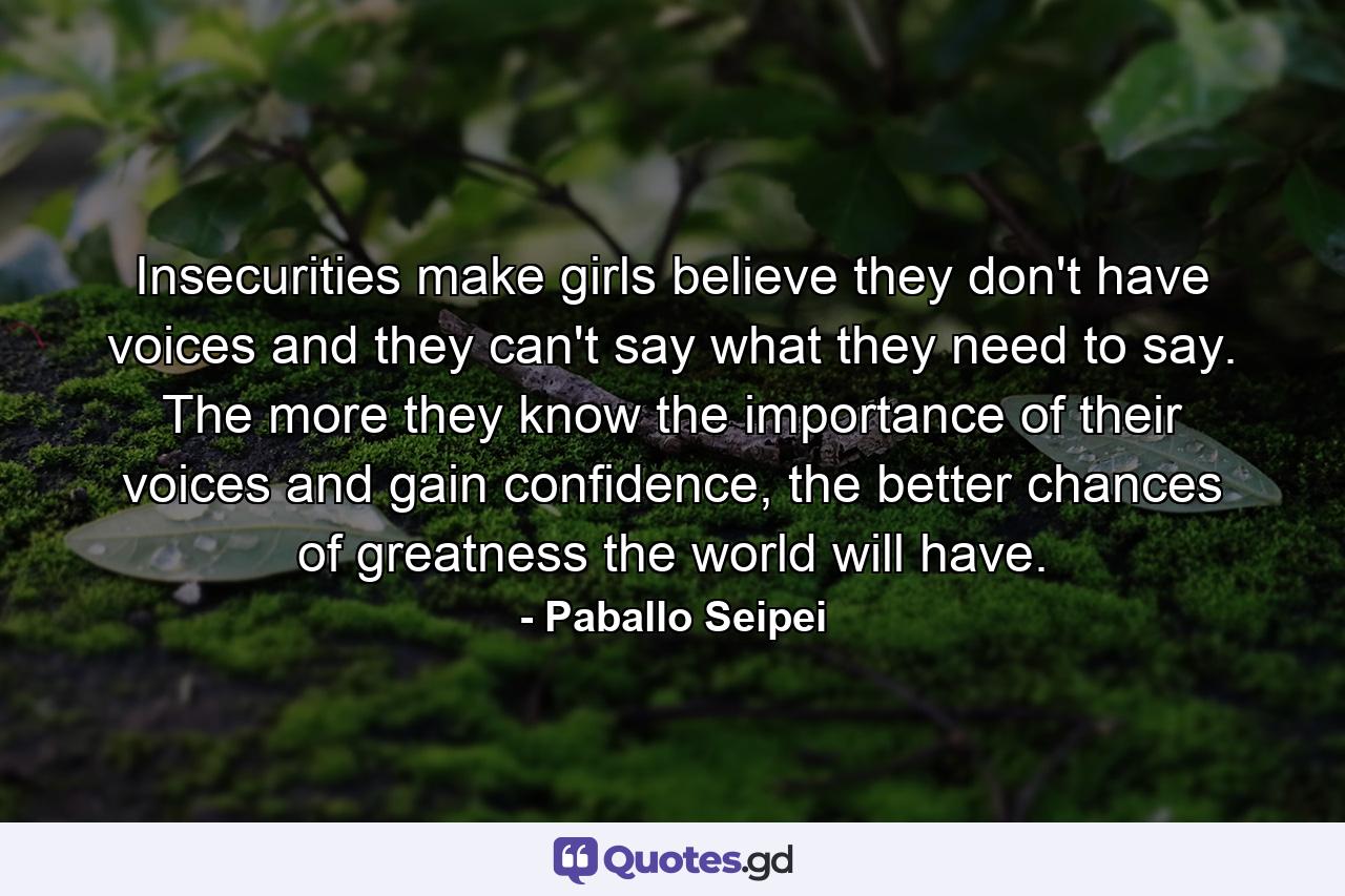 Insecurities make girls believe they don't have voices and they can't say what they need to say. The more they know the importance of their voices and gain confidence, the better chances of greatness the world will have. - Quote by Paballo Seipei