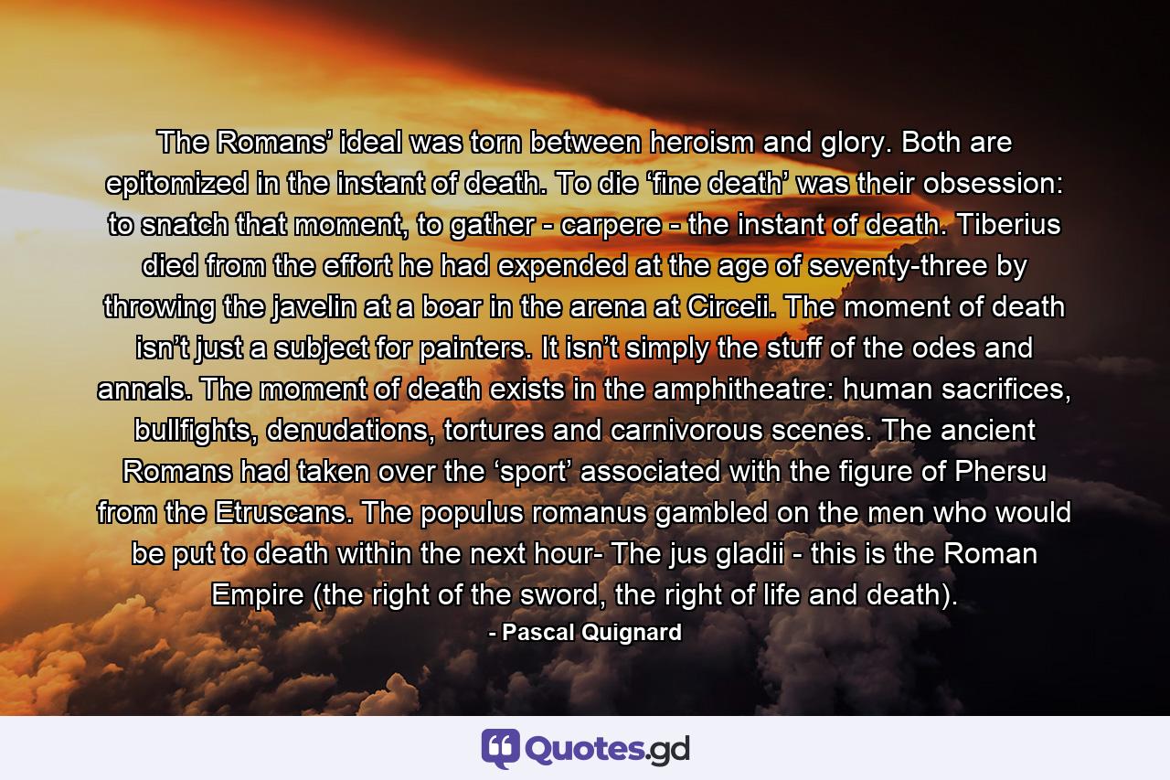 The Romans’ ideal was torn between heroism and glory. Both are epitomized in the instant of death. To die ‘fine death’ was their obsession: to snatch that moment, to gather - carpere - the instant of death. Tiberius died from the effort he had expended at the age of seventy-three by throwing the javelin at a boar in the arena at Circeii. The moment of death isn’t just a subject for painters. It isn’t simply the stuff of the odes and annals. The moment of death exists in the amphitheatre: human sacrifices, bullfights, denudations, tortures and carnivorous scenes. The ancient Romans had taken over the ‘sport’ associated with the figure of Phersu from the Etruscans. The populus romanus gambled on the men who would be put to death within the next hour- The jus gladii - this is the Roman Empire (the right of the sword, the right of life and death). - Quote by Pascal Quignard
