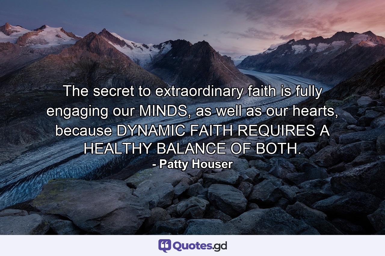 The secret to extraordinary faith is fully engaging our MINDS, as well as our hearts, because DYNAMIC FAITH REQUIRES A HEALTHY BALANCE OF BOTH. - Quote by Patty Houser