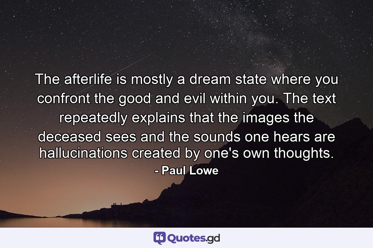 The afterlife is mostly a dream state where you confront the good and evil within you. The text repeatedly explains that the images the deceased sees and the sounds one hears are hallucinations created by one's own thoughts. - Quote by Paul Lowe