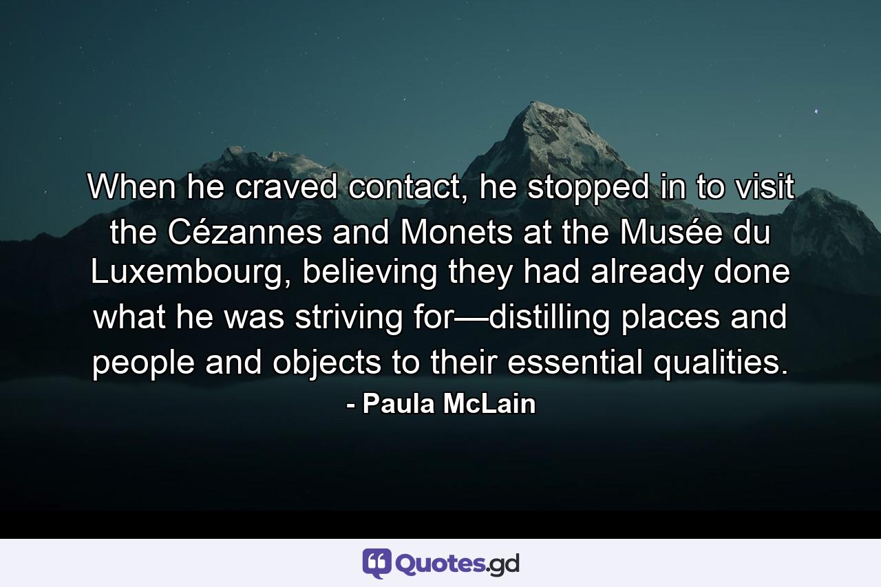 When he craved contact, he stopped in to visit the Cézannes and Monets at the Musée du Luxembourg, believing they had already done what he was striving for—distilling places and people and objects to their essential qualities. - Quote by Paula McLain