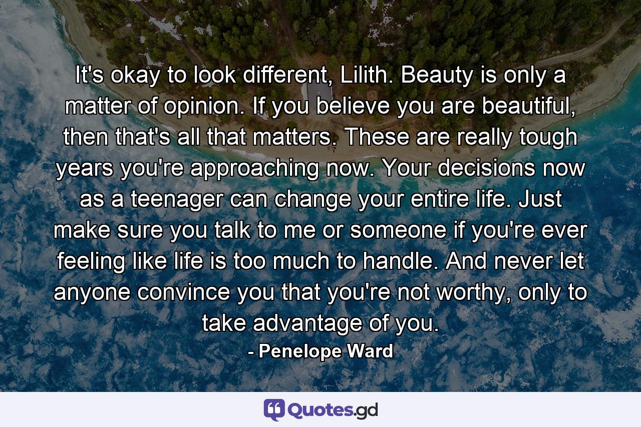 It's okay to look different, Lilith. Beauty is only a matter of opinion. If you believe you are beautiful, then that's all that matters. These are really tough years you're approaching now. Your decisions now as a teenager can change your entire life. Just make sure you talk to me or someone if you're ever feeling like life is too much to handle. And never let anyone convince you that you're not worthy, only to take advantage of you. - Quote by Penelope Ward