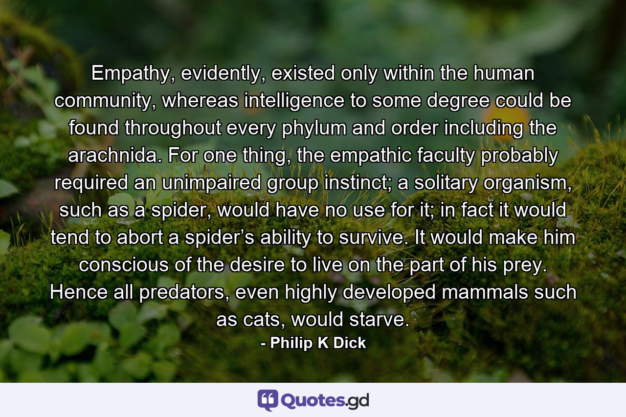 Empathy, evidently, existed only within the human community, whereas intelligence to some degree could be found throughout every phylum and order including the arachnida. For one thing, the empathic faculty probably required an unimpaired group instinct; a solitary organism, such as a spider, would have no use for it; in fact it would tend to abort a spider’s ability to survive. It would make him conscious of the desire to live on the part of his prey. Hence all predators, even highly developed mammals such as cats, would starve. - Quote by Philip K Dick