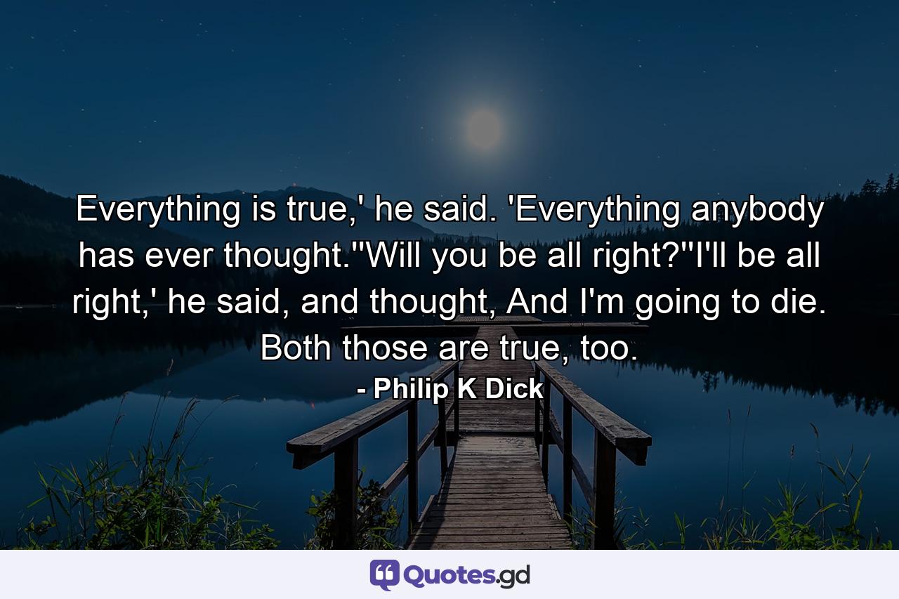 Everything is true,' he said. 'Everything anybody has ever thought.''Will you be all right?''I'll be all right,' he said, and thought, And I'm going to die. Both those are true, too. - Quote by Philip K Dick