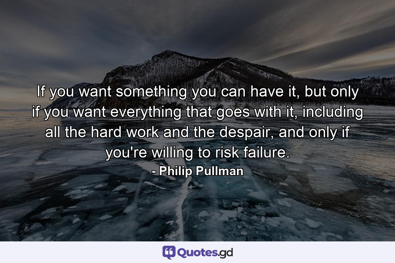 If you want something you can have it, but only if you want everything that goes with it, including all the hard work and the despair, and only if you're willing to risk failure. - Quote by Philip Pullman