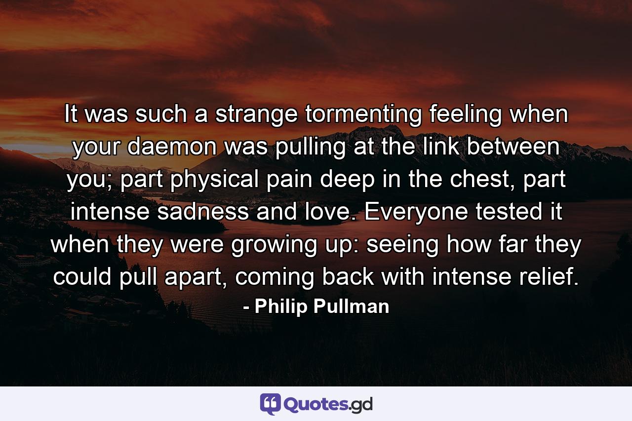 It was such a strange tormenting feeling when your daemon was pulling at the link between you; part physical pain deep in the chest, part intense sadness and love. Everyone tested it when they were growing up: seeing how far they could pull apart, coming back with intense relief. - Quote by Philip Pullman