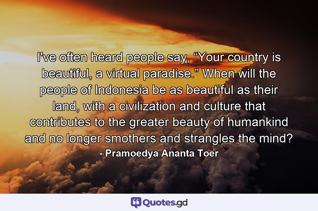 I've often heard people say, “Your country is beautiful, a virtual paradise.” When will the people of Indonesia be as beautiful as their land, with a civilization and culture that contributes to the greater beauty of humankind and no longer smothers and strangles the mind? - Quote by Pramoedya Ananta Toer