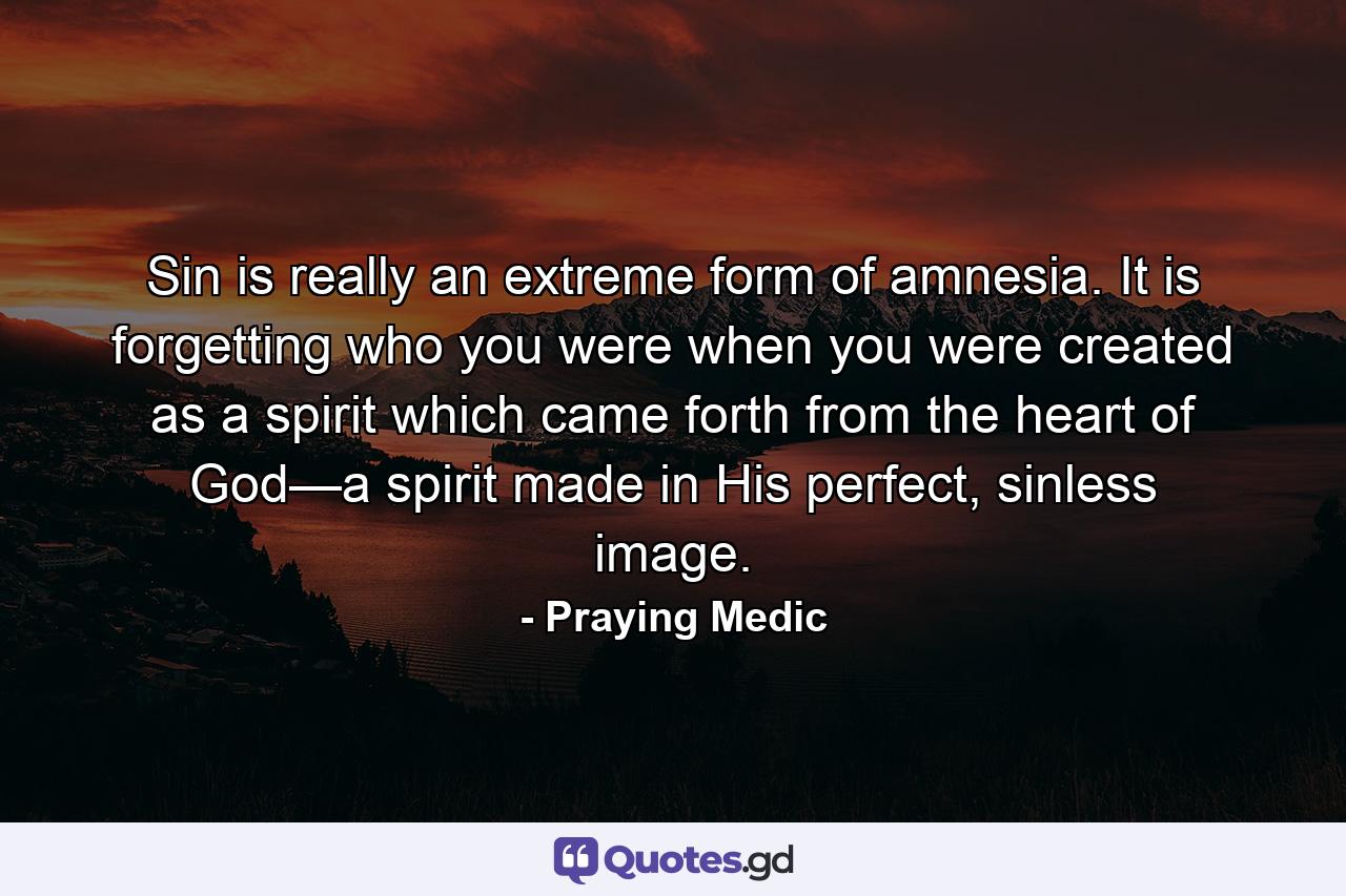 Sin is really an extreme form of amnesia. It is forgetting who you were when you were created as a spirit which came forth from the heart of God—a spirit made in His perfect, sinless image. - Quote by Praying Medic