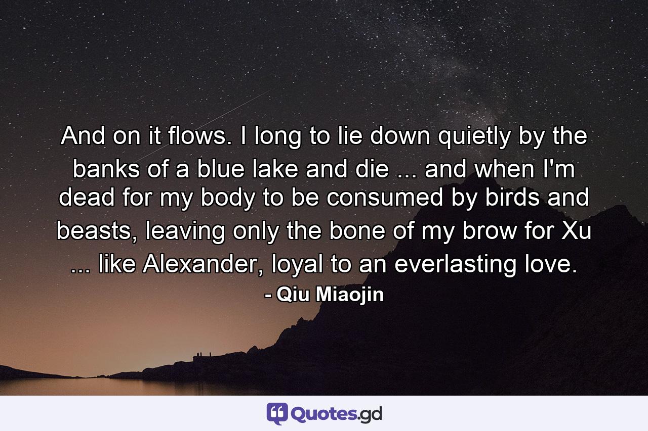 And on it flows. I long to lie down quietly by the banks of a blue lake and die ... and when I'm dead for my body to be consumed by birds and beasts, leaving only the bone of my brow for Xu ... like Alexander, loyal to an everlasting love. - Quote by Qiu Miaojin