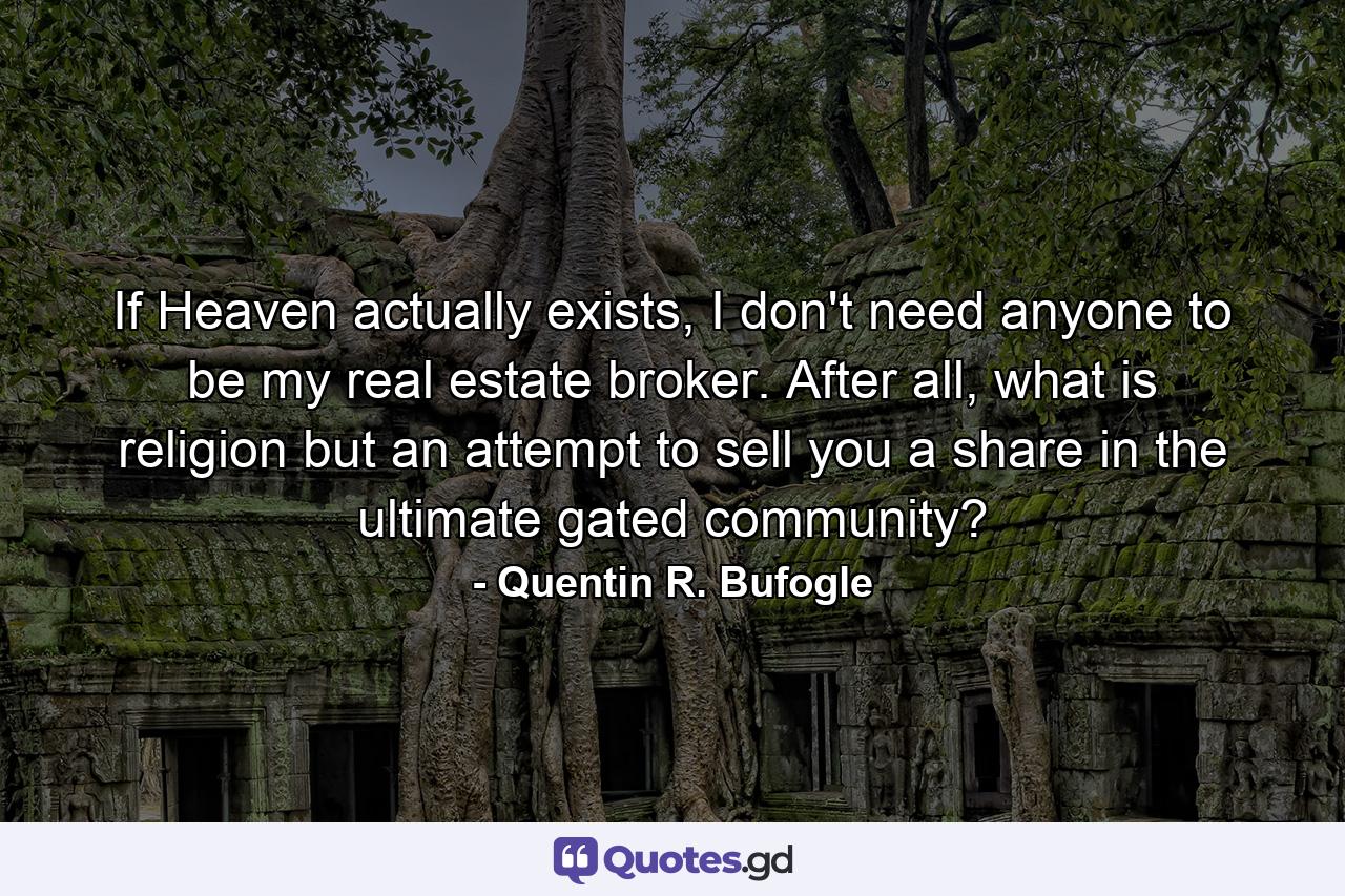 If Heaven actually exists, I don't need anyone to be my real estate broker. After all, what is religion but an attempt to sell you a share in the ultimate gated community? - Quote by Quentin R. Bufogle