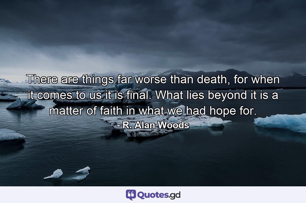 There are things far worse than death, for when it comes to us it is final. What lies beyond it is a matter of faith in what we had hope for. - Quote by R. Alan Woods