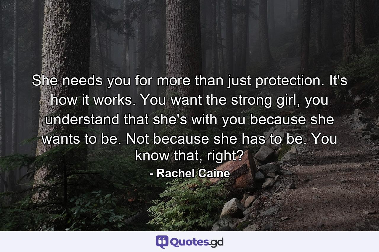 She needs you for more than just protection. It's how it works. You want the strong girl, you understand that she's with you because she wants to be. Not because she has to be. You know that, right? - Quote by Rachel Caine