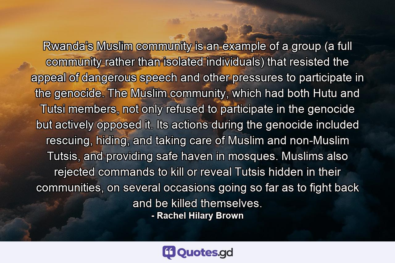 Rwanda’s Muslim community is an example of a group (a full community rather than isolated individuals) that resisted the appeal of dangerous speech and other pressures to participate in the genocide. The Muslim community, which had both Hutu and Tutsi members, not only refused to participate in the genocide but actively opposed it. Its actions during the genocide included rescuing, hiding, and taking care of Muslim and non-Muslim Tutsis, and providing safe haven in mosques. Muslims also rejected commands to kill or reveal Tutsis hidden in their communities, on several occasions going so far as to fight back and be killed themselves. - Quote by Rachel Hilary Brown