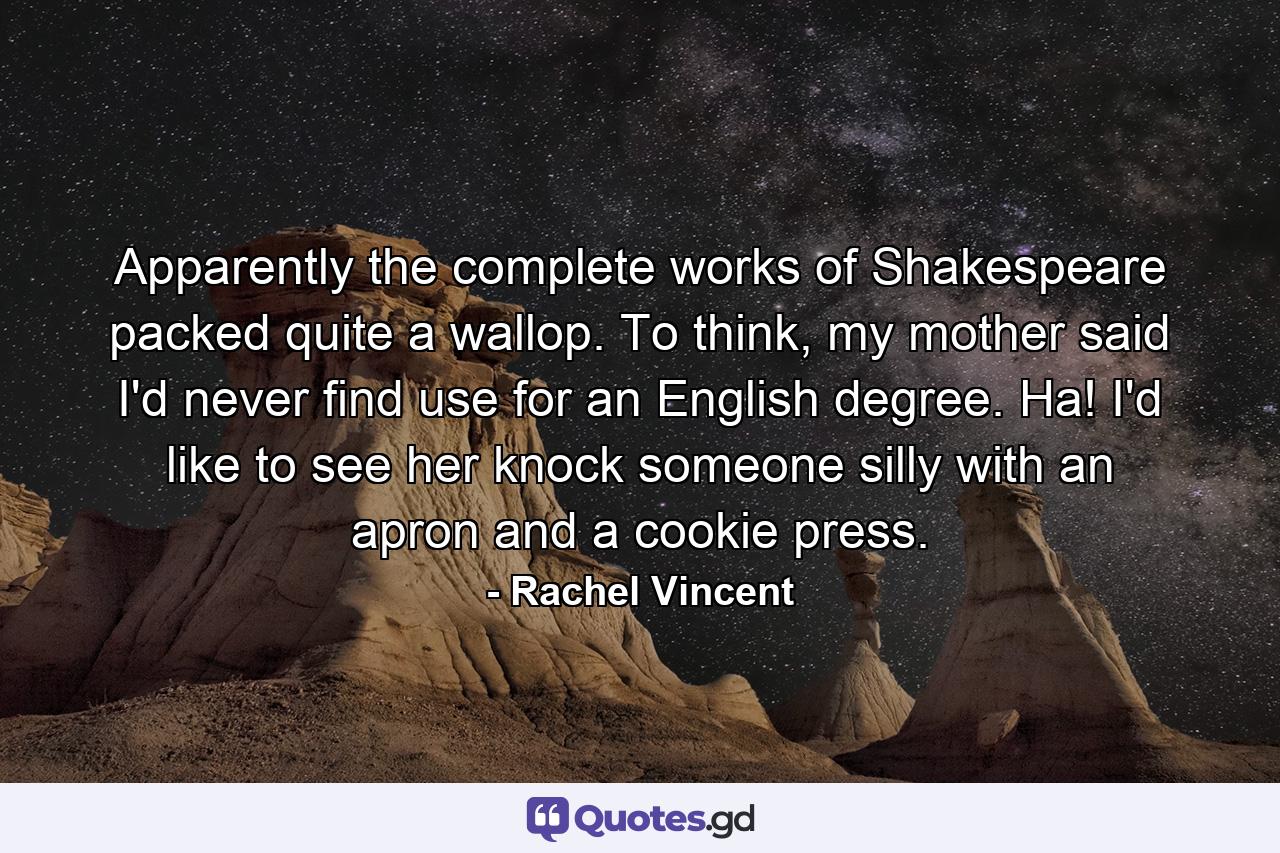 Apparently the complete works of Shakespeare packed quite a wallop. To think, my mother said I'd never find use for an English degree. Ha! I'd like to see her knock someone silly with an apron and a cookie press. - Quote by Rachel Vincent