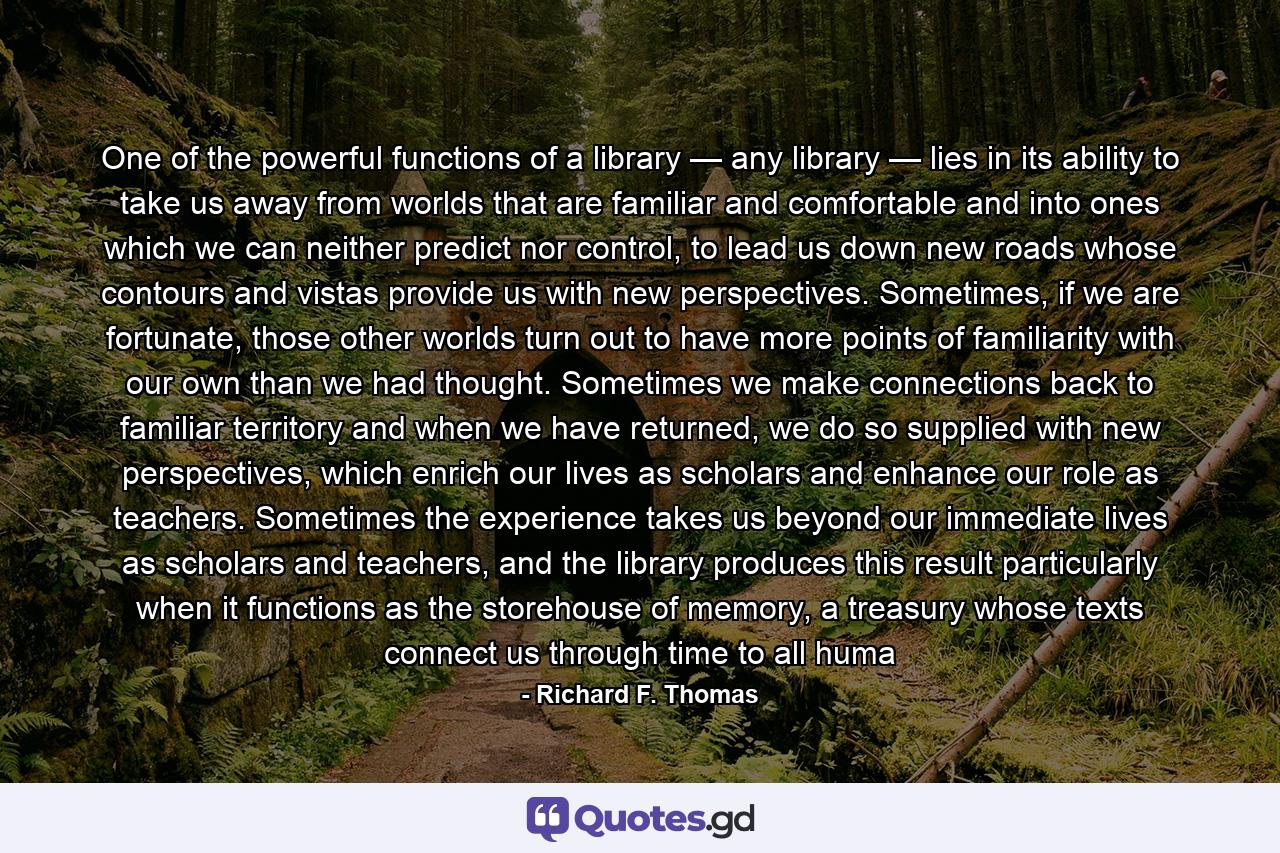 One of the powerful functions of a library — any library — lies in its ability to take us away from worlds that are familiar and comfortable and into ones which we can neither predict nor control, to lead us down new roads whose contours and vistas provide us with new perspectives. Sometimes, if we are fortunate, those other worlds turn out to have more points of familiarity with our own than we had thought. Sometimes we make connections back to familiar territory and when we have returned, we do so supplied with new perspectives, which enrich our lives as scholars and enhance our role as teachers. Sometimes the experience takes us beyond our immediate lives as scholars and teachers, and the library produces this result particularly when it functions as the storehouse of memory, a treasury whose texts connect us through time to all huma - Quote by Richard F. Thomas