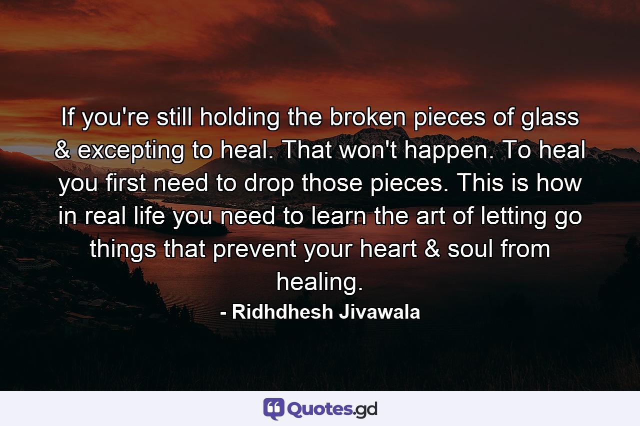 If you're still holding the broken pieces of glass & excepting to heal. That won't happen. To heal you first need to drop those pieces. This is how in real life you need to learn the art of letting go things that prevent your heart & soul from healing. - Quote by Ridhdhesh Jivawala