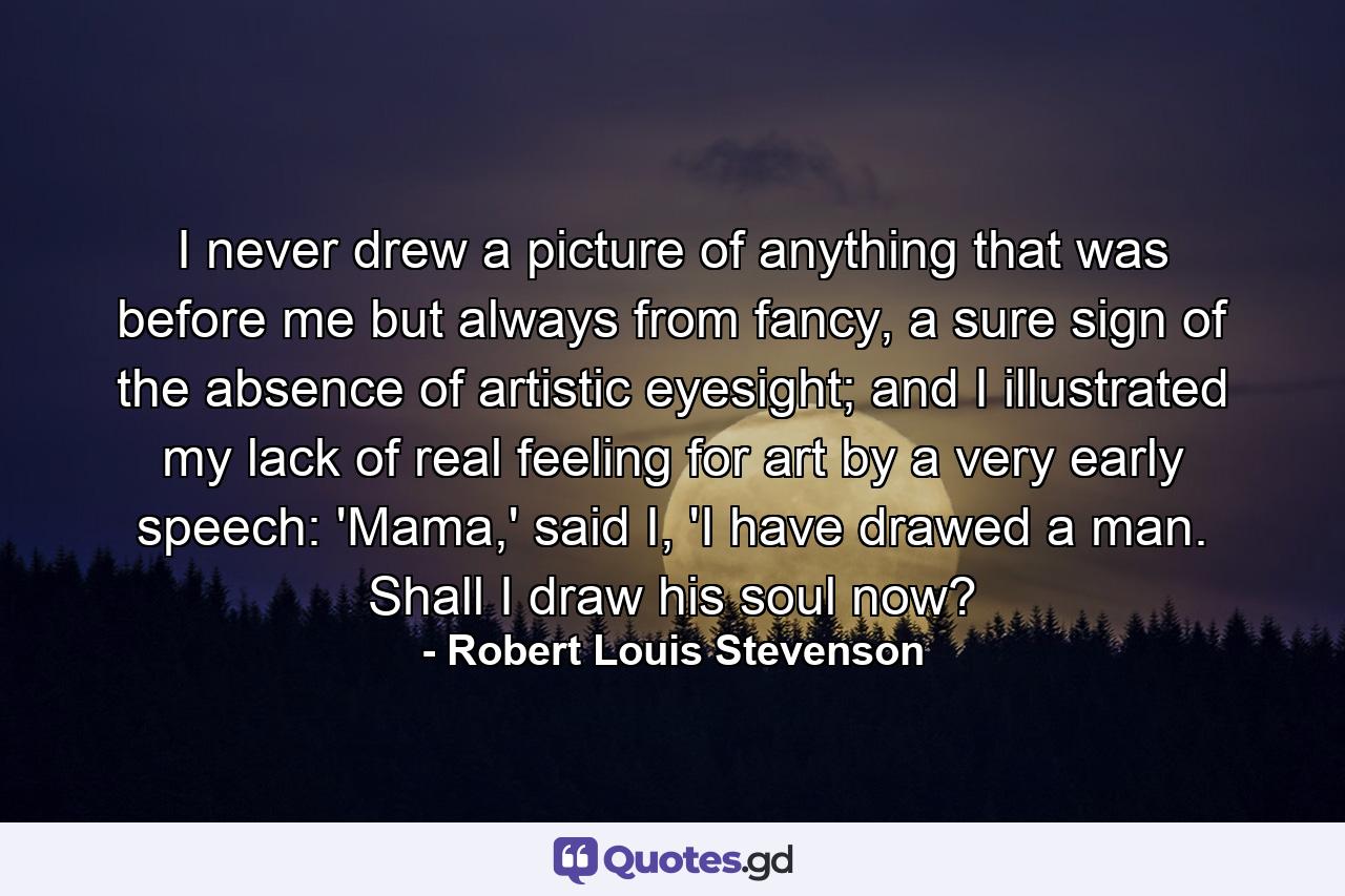 I never drew a picture of anything that was before me but always from fancy, a sure sign of the absence of artistic eyesight; and I illustrated my lack of real feeling for art by a very early speech: 'Mama,' said I, 'I have drawed a man. Shall I draw his soul now? - Quote by Robert Louis Stevenson