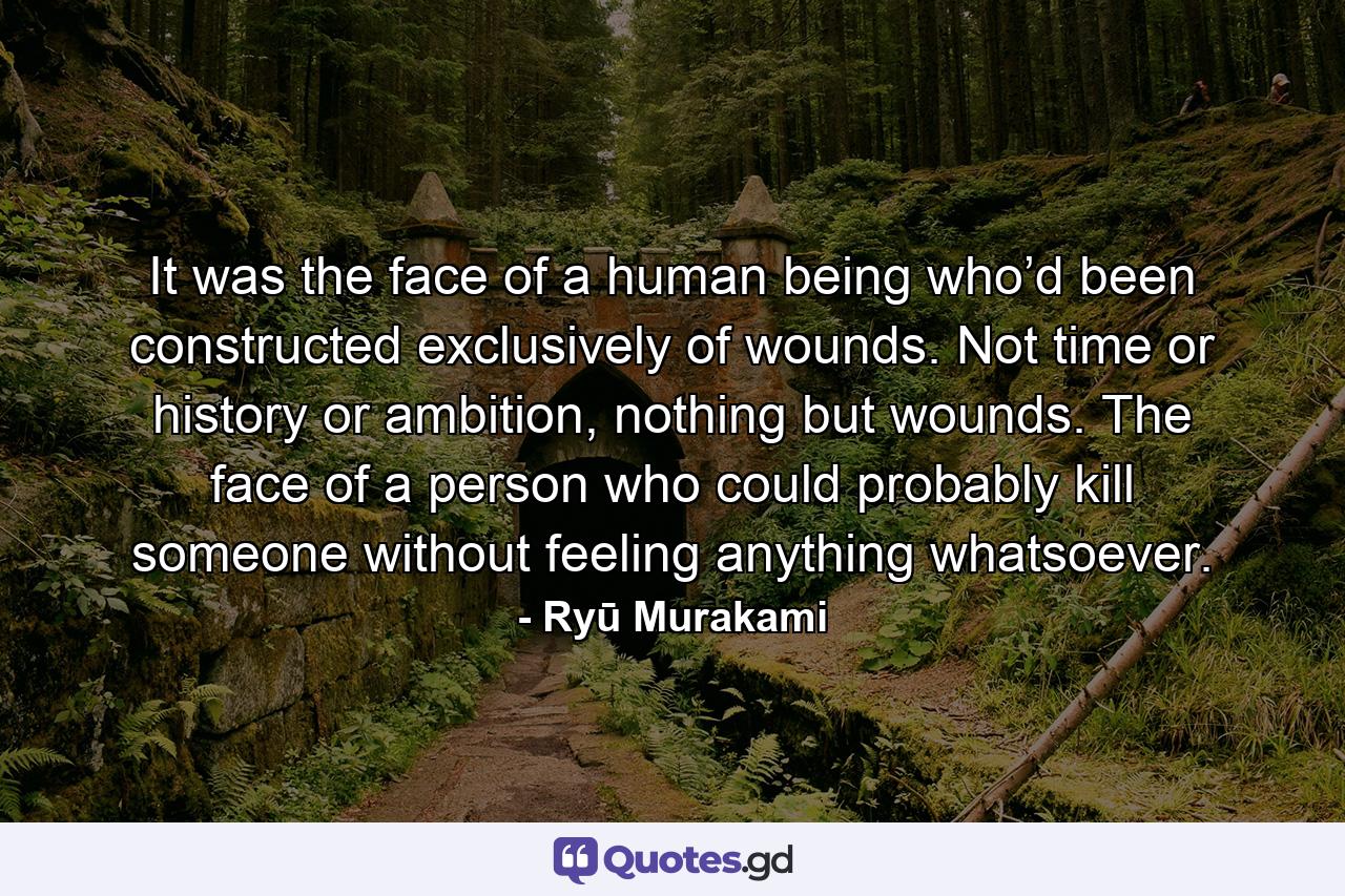 It was the face of a human being who’d been constructed exclusively of wounds. Not time or history or ambition, nothing but wounds. The face of a person who could probably kill someone without feeling anything whatsoever. - Quote by Ryū Murakami