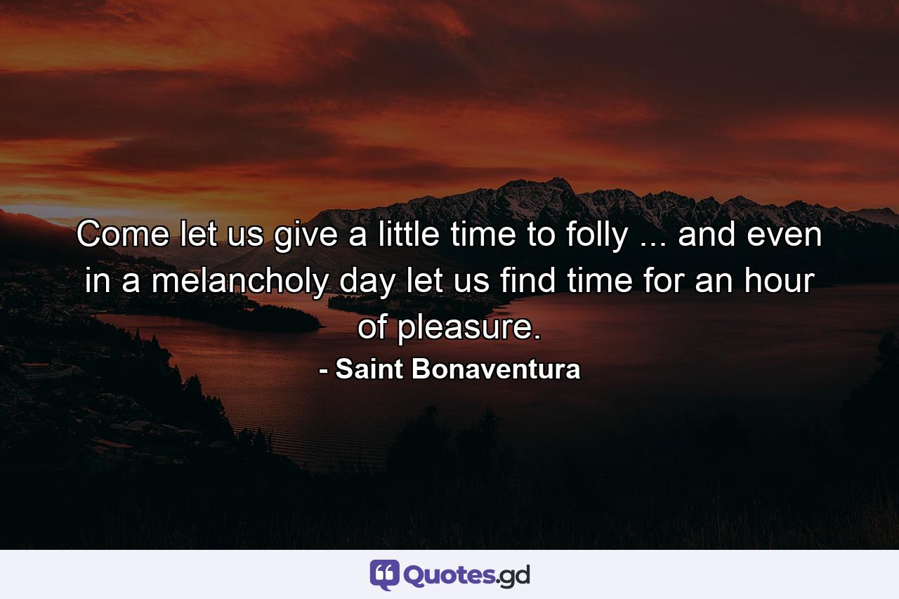 Come  let us give a little time to folly ... and even in a melancholy day let us find time for an hour of pleasure. - Quote by Saint Bonaventura