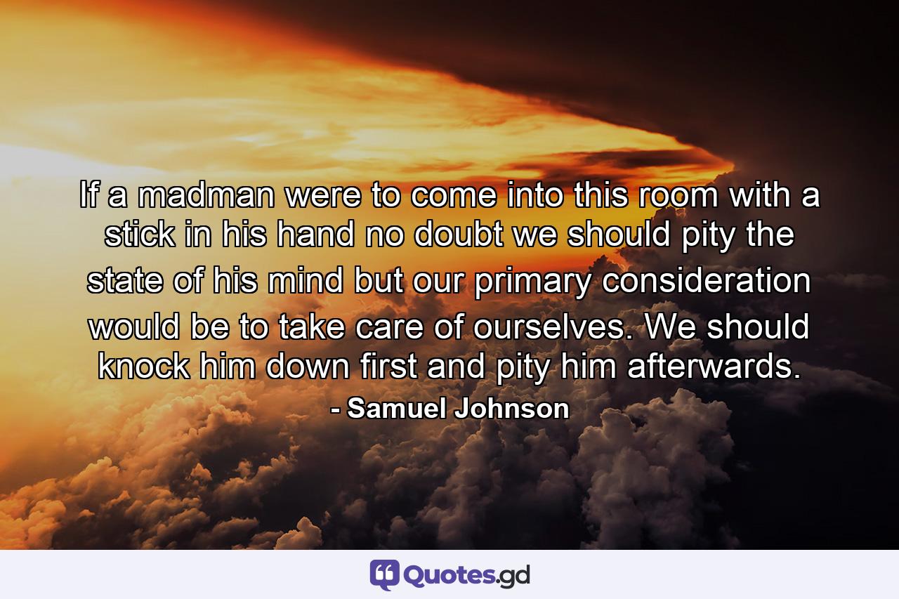 If a madman were to come into this room with a stick in his hand  no doubt we should pity the state of his mind  but our primary consideration would be to take care of ourselves. We should knock him down first  and pity him afterwards. - Quote by Samuel Johnson