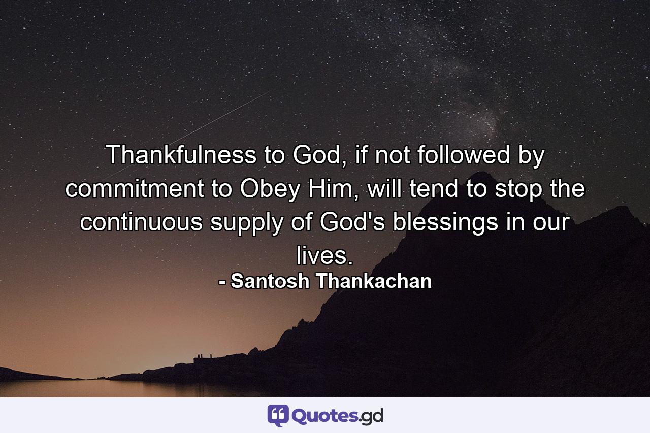 Thankfulness to God, if not followed by commitment to Obey Him, will tend to stop the continuous supply of God's blessings in our lives. - Quote by Santosh Thankachan