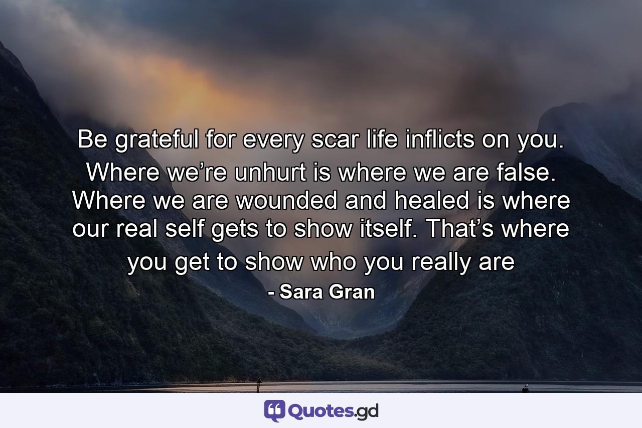 Be grateful for every scar life inflicts on you. Where we’re unhurt is where we are false. Where we are wounded and healed is where our real self gets to show itself. That’s where you get to show who you really are - Quote by Sara Gran