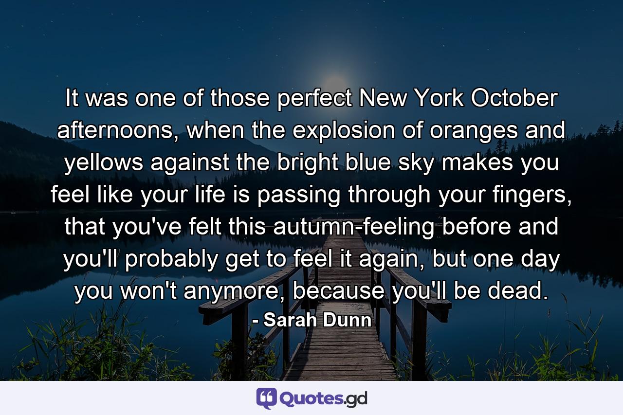 It was one of those perfect New York October afternoons, when the explosion of oranges and yellows against the bright blue sky makes you feel like your life is passing through your fingers, that you've felt this autumn-feeling before and you'll probably get to feel it again, but one day you won't anymore, because you'll be dead. - Quote by Sarah Dunn