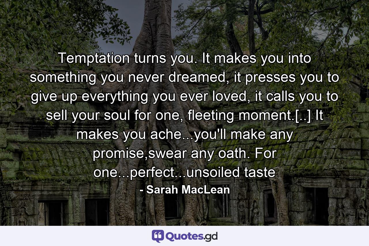 Temptation turns you. It makes you into something you never dreamed, it presses you to give up everything you ever loved, it calls you to sell your soul for one, fleeting moment.[..] It makes you ache...you'll make any promise,swear any oath. For one...perfect...unsoiled taste - Quote by Sarah MacLean
