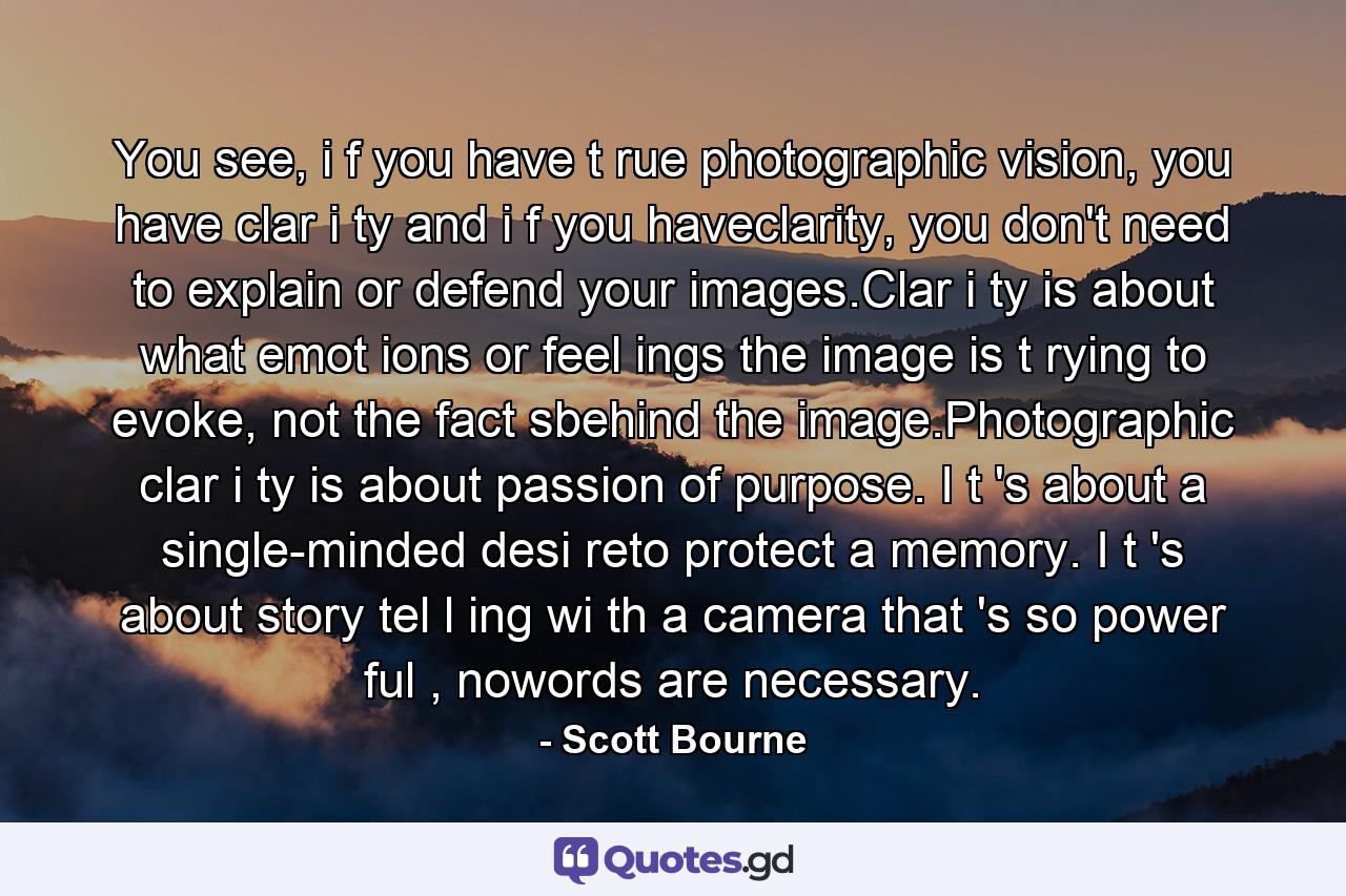 You see, i f you have t rue photographic vision, you have clar i ty and i f you haveclarity, you don't need to explain or defend your images.Clar i ty is about what emot ions or feel ings the image is t rying to evoke, not the fact sbehind the image.Photographic clar i ty is about passion of purpose. I t 's about a single-minded desi reto protect a memory. I t 's about story tel l ing wi th a camera that 's so power ful , nowords are necessary. - Quote by Scott Bourne