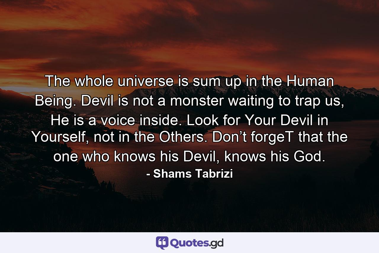 The whole universe is sum up in the Human Being. Devil is not a monster waiting to trap us, He is a voice inside. Look for Your Devil in Yourself, not in the Others. Don’t forgeT that the one who knows his Devil, knows his God. - Quote by Shams Tabrizi