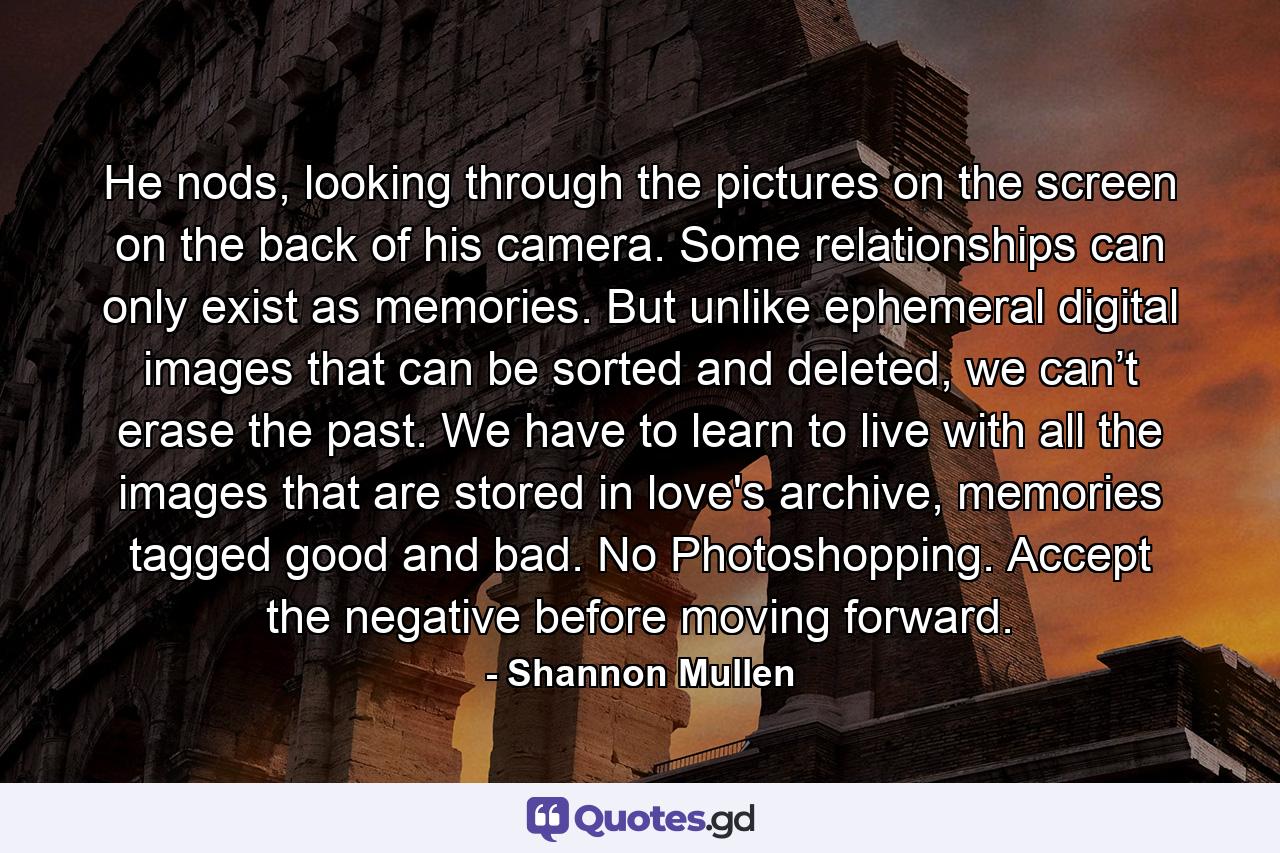 He nods, looking through the pictures on the screen on the back of his camera. Some relationships can only exist as memories. But unlike ephemeral digital images that can be sorted and deleted, we can’t erase the past. We have to learn to live with all the images that are stored in love's archive, memories tagged good and bad. No Photoshopping. Accept the negative before moving forward. - Quote by Shannon Mullen