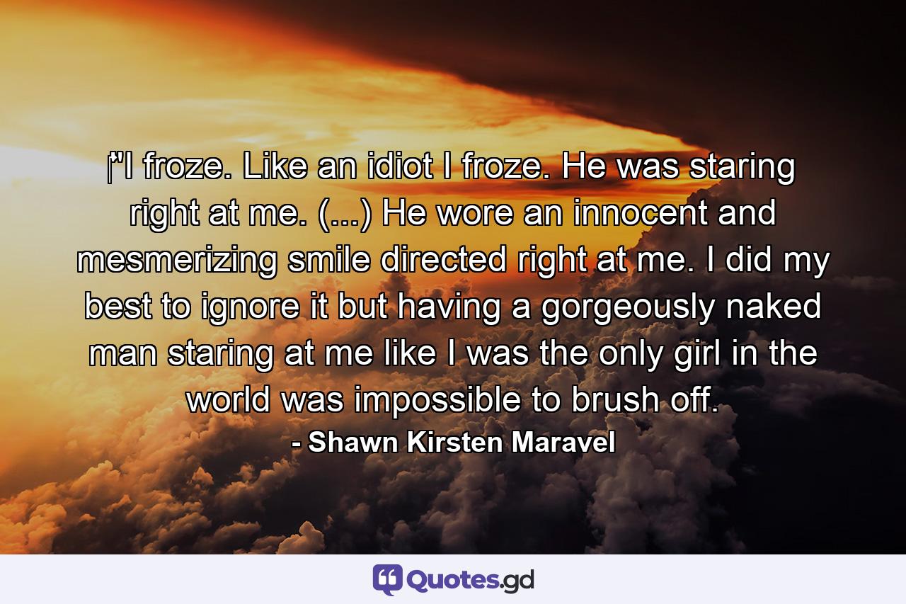 ‎''I froze. Like an idiot I froze. He was staring right at me. (...) He wore an innocent and mesmerizing smile directed right at me. I did my best to ignore it but having a gorgeously naked man staring at me like I was the only girl in the world was impossible to brush off. - Quote by Shawn Kirsten Maravel