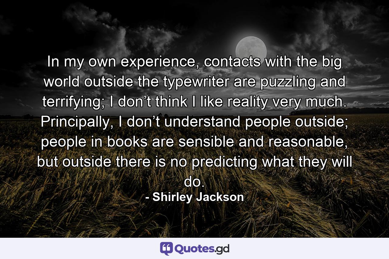 In my own experience, contacts with the big world outside the typewriter are puzzling and terrifying; I don’t think I like reality very much. Principally, I don’t understand people outside; people in books are sensible and reasonable, but outside there is no predicting what they will do. - Quote by Shirley Jackson