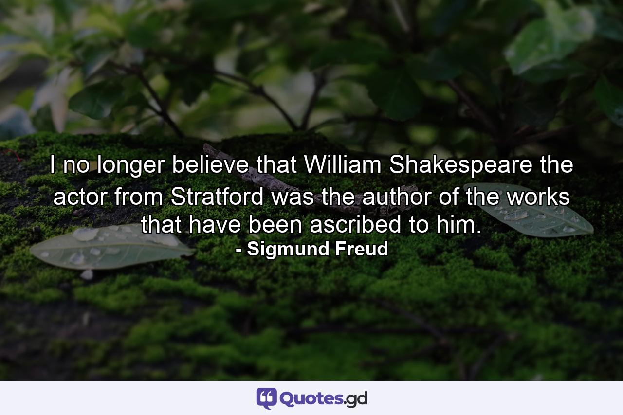 I no longer believe that William Shakespeare the actor from Stratford was the author of the works that have been ascribed to him. - Quote by Sigmund Freud