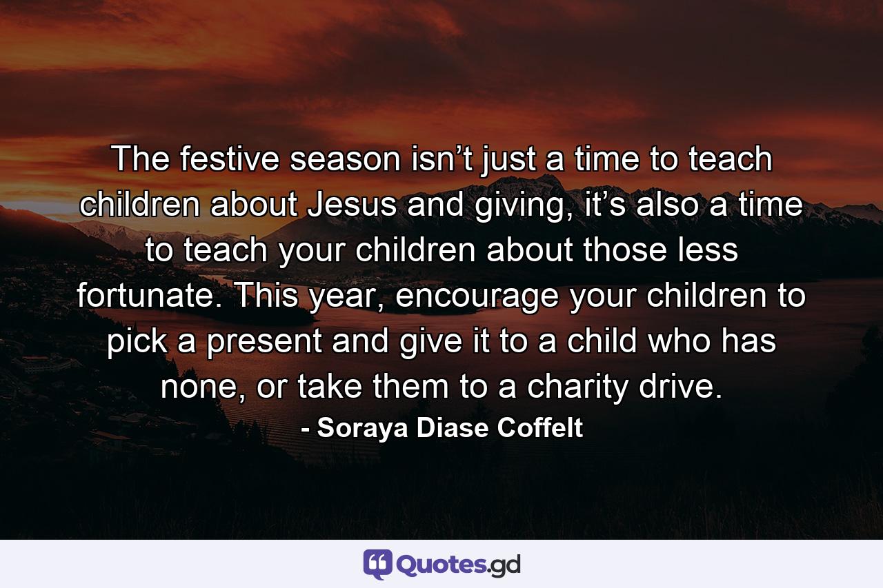 The festive season isn’t just a time to teach children about Jesus and giving, it’s also a time to teach your children about those less fortunate. This year, encourage your children to pick a present and give it to a child who has none, or take them to a charity drive. - Quote by Soraya Diase Coffelt