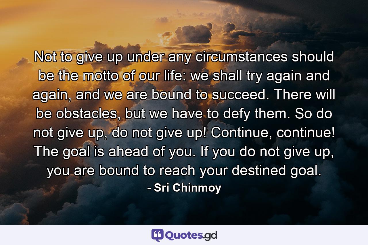 Not to give up under any circumstances should be the motto of our life: we shall try again and again, and we are bound to succeed. There will be obstacles, but we have to defy them. So do not give up, do not give up! Continue, continue! The goal is ahead of you. If you do not give up, you are bound to reach your destined goal. - Quote by Sri Chinmoy