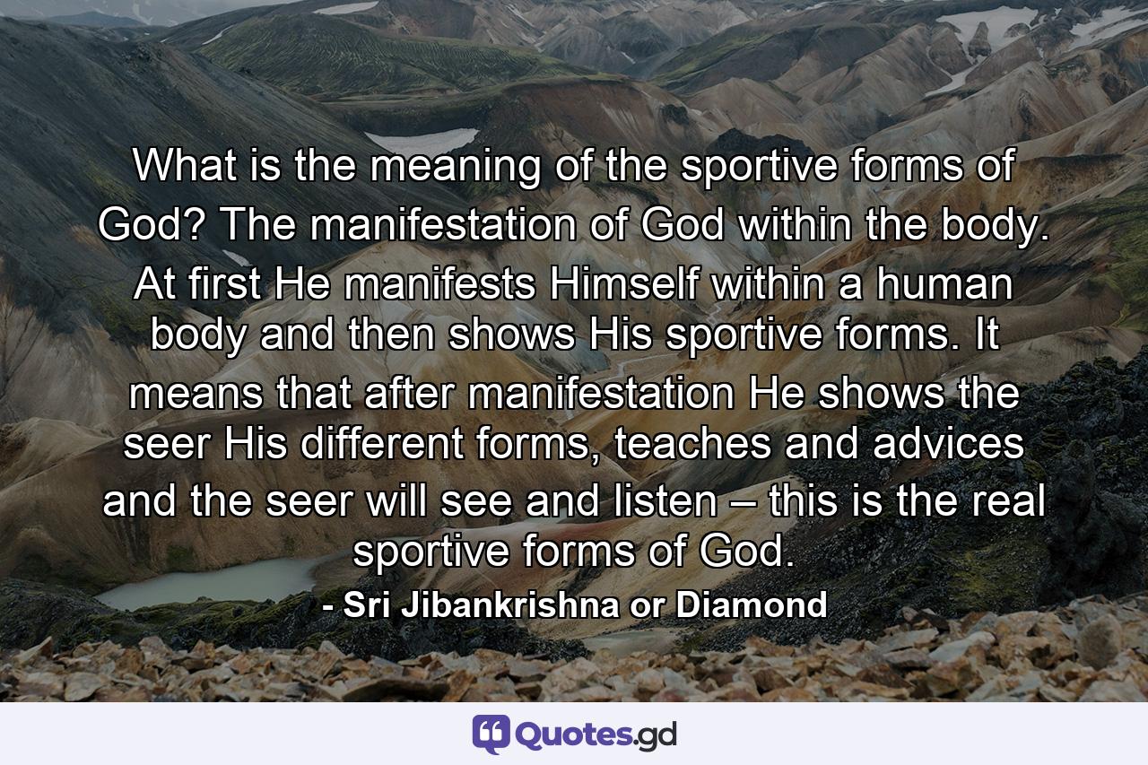 What is the meaning of the sportive forms of God? The manifestation of God within the body. At first He manifests Himself within a human body and then shows His sportive forms. It means that after manifestation He shows the seer His different forms, teaches and advices and the seer will see and listen – this is the real sportive forms of God. - Quote by Sri Jibankrishna or Diamond