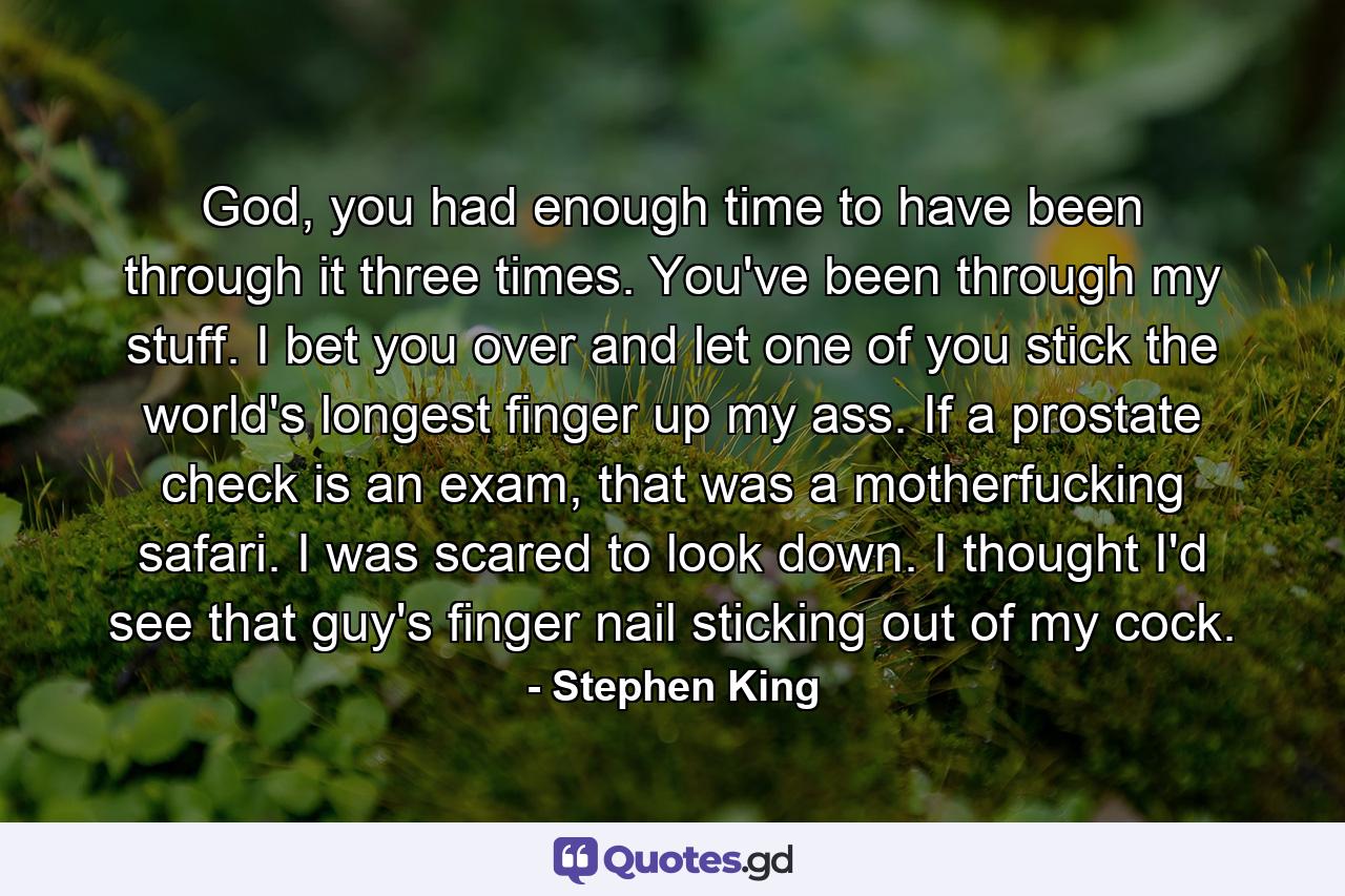 God, you had enough time to have been through it three times. You've been through my stuff. I bet you over and let one of you stick the world's longest finger up my ass. If a prostate check is an exam, that was a motherfucking safari. I was scared to look down. I thought I'd see that guy's finger nail sticking out of my cock. - Quote by Stephen King