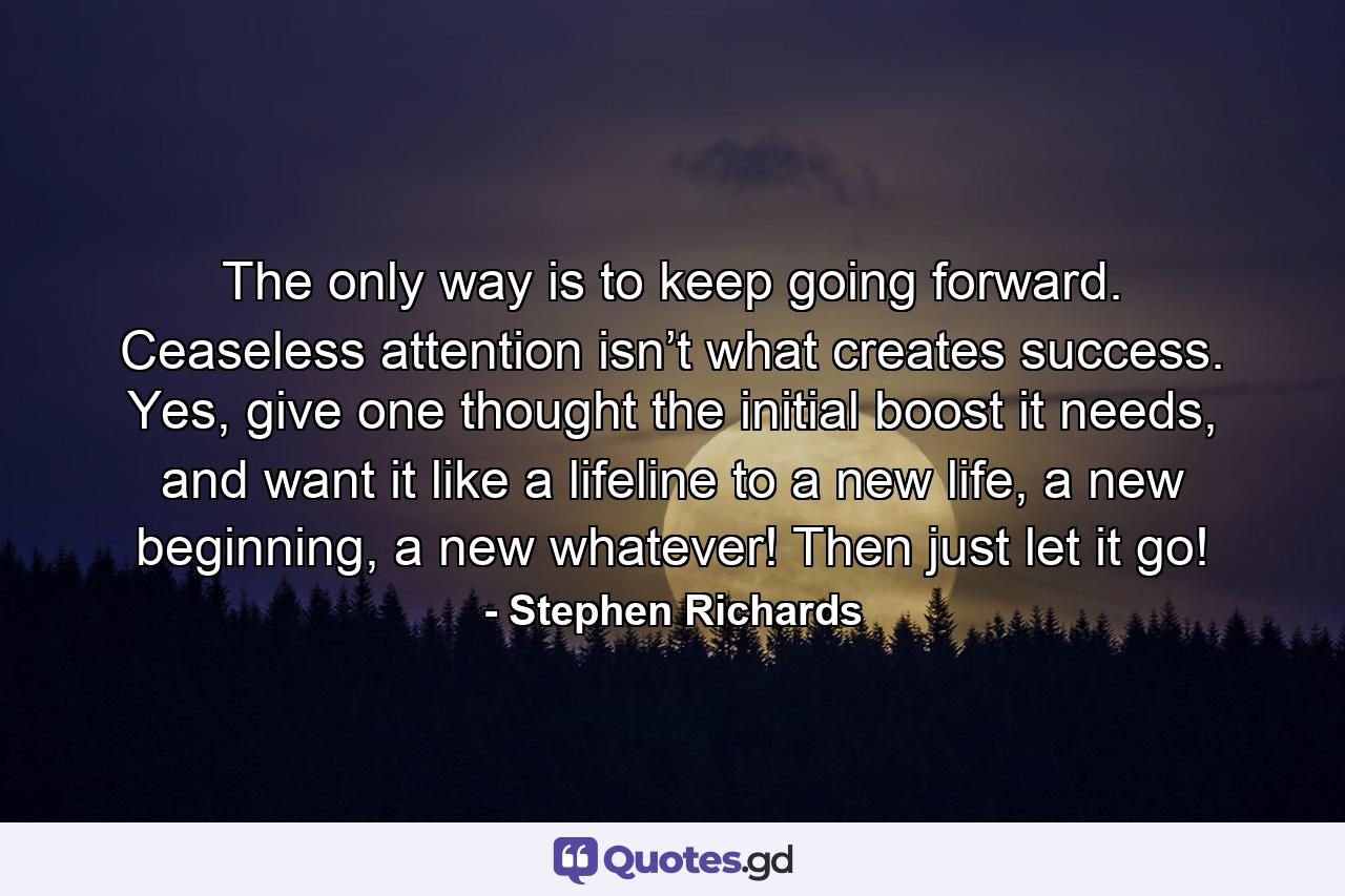 The only way is to keep going forward. Ceaseless attention isn’t what creates success. Yes, give one thought the initial boost it needs, and want it like a lifeline to a new life, a new beginning, a new whatever! Then just let it go! - Quote by Stephen Richards