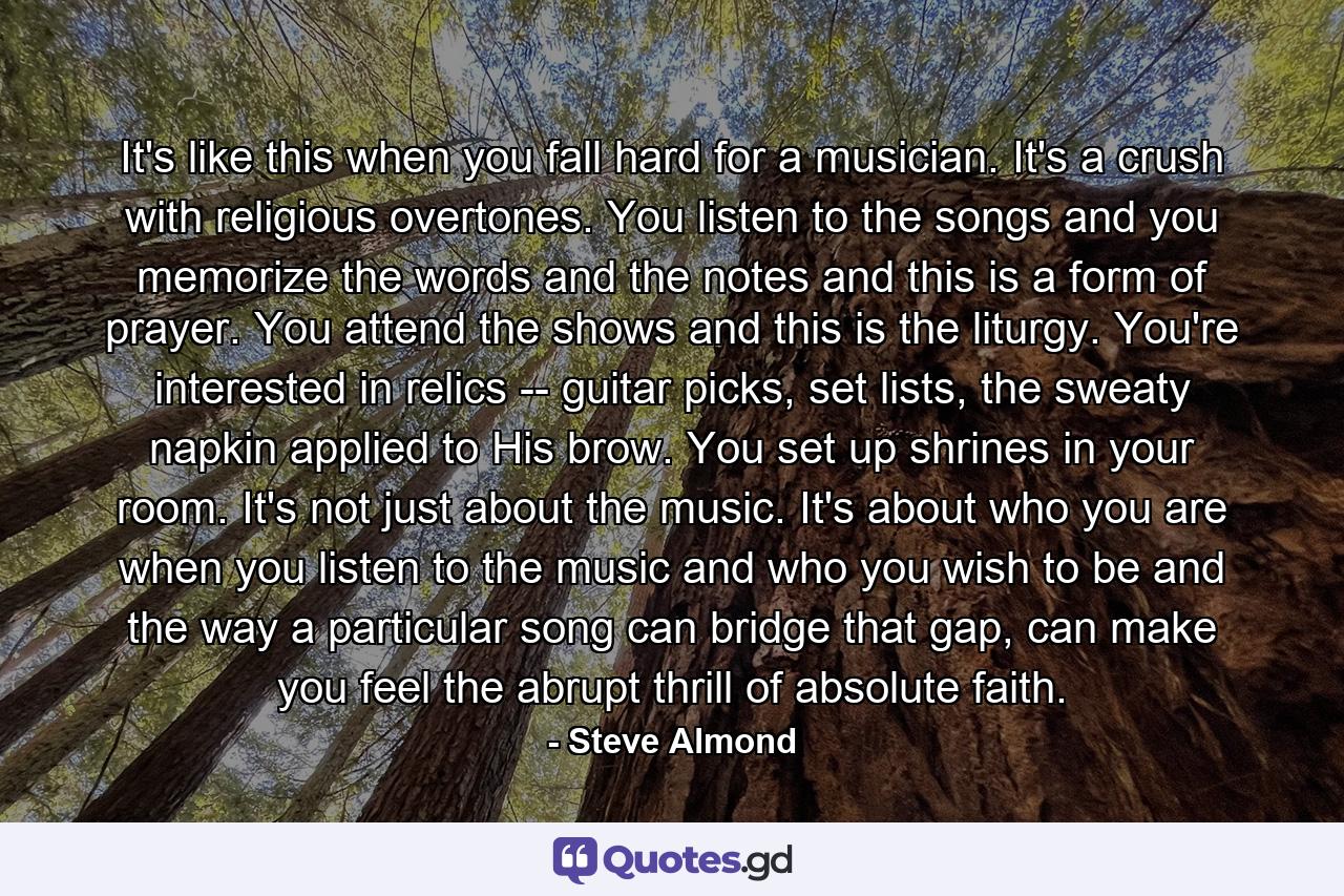 It's like this when you fall hard for a musician. It's a crush with religious overtones. You listen to the songs and you memorize the words and the notes and this is a form of prayer. You attend the shows and this is the liturgy. You're interested in relics -- guitar picks, set lists, the sweaty napkin applied to His brow. You set up shrines in your room. It's not just about the music. It's about who you are when you listen to the music and who you wish to be and the way a particular song can bridge that gap, can make you feel the abrupt thrill of absolute faith. - Quote by Steve Almond