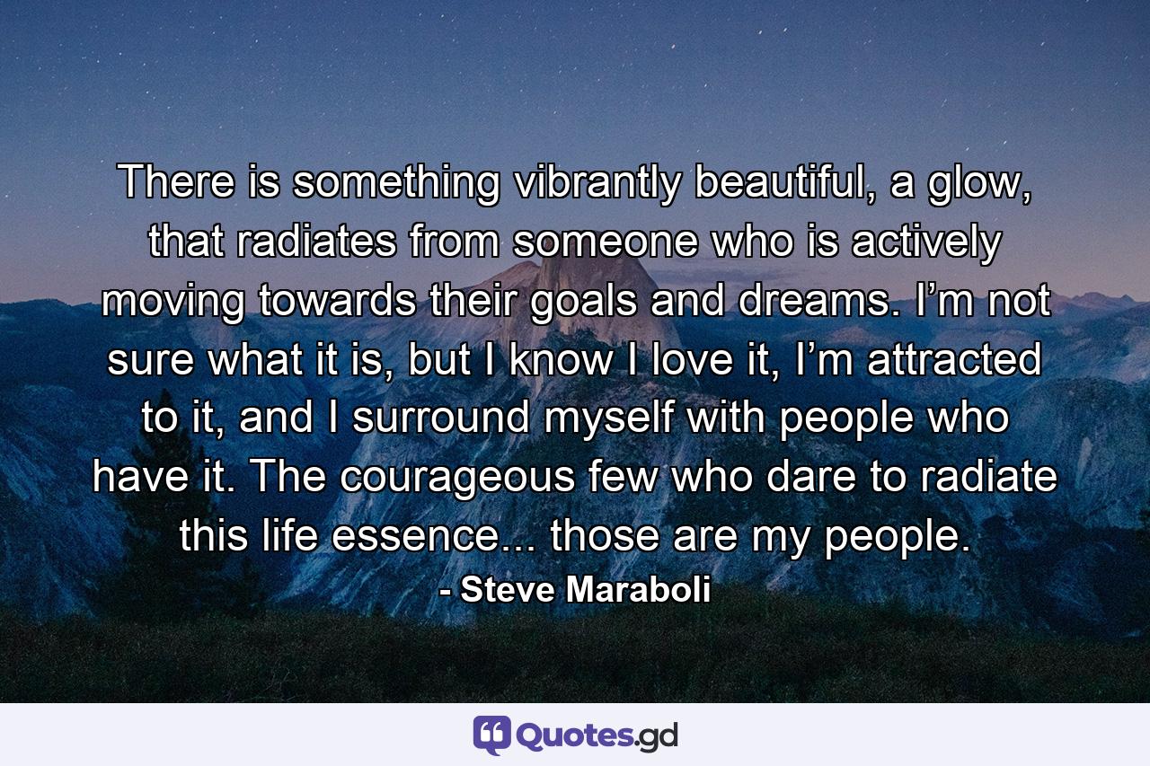 There is something vibrantly beautiful, a glow, that radiates from someone who is actively moving towards their goals and dreams. I’m not sure what it is, but I know I love it, I’m attracted to it, and I surround myself with people who have it. The courageous few who dare to radiate this life essence... those are my people. - Quote by Steve Maraboli