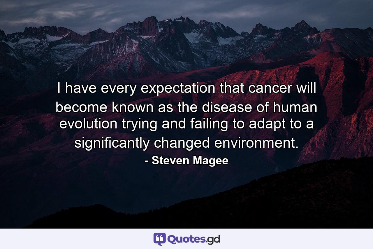 I have every expectation that cancer will become known as the disease of human evolution trying and failing to adapt to a significantly changed environment. - Quote by Steven Magee