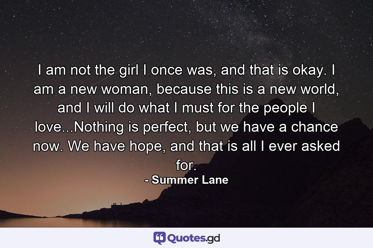 I am not the girl I once was, and that is okay. I am a new woman, because this is a new world, and I will do what I must for the people I love...Nothing is perfect, but we have a chance now. We have hope, and that is all I ever asked for. - Quote by Summer Lane